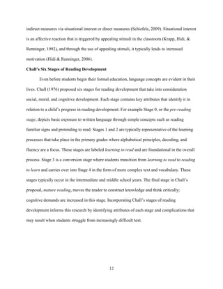 12
indirect measures via situational interest or direct measures (Schiefele, 2009). Situational interest
is an affective reaction that is triggered by appealing stimuli in the classroom (Krapp, Hidi, &
Renninger, 1992), and through the use of appealing stimuli, it typically leads to increased
motivation (Hidi & Renninger, 2006).
Chall’s Six Stages of Reading Development
Even before students begin their formal education, language concepts are evident in their
lives. Chall (1976) proposed six stages for reading development that take into consideration
social, moral, and cognitive development. Each stage contains key attributes that identify it in
relation to a child’s progress in reading development. For example Stage 0, or the pre-reading
stage, depicts basic exposure to written language through simple concepts such as reading
familiar signs and pretending to read. Stages 1 and 2 are typically representative of the learning
processes that take place in the primary grades where alphabetical principles, decoding, and
fluency are a focus. These stages are labeled learning to read and are foundational in the overall
process. Stage 3 is a conversion stage where students transition from learning to read to reading
to learn and carries over into Stage 4 in the form of more complex text and vocabulary. These
stages typically occur in the intermediate and middle school years. The final stage in Chall’s
proposal, mature reading, moves the reader to construct knowledge and think critically;
cognitive demands are increased in this stage. Incorporating Chall’s stages of reading
development informs this research by identifying attributes of each stage and complications that
may result when students struggle from increasingly difficult text.
 