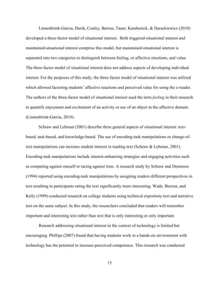 15
Linnenbrink-Garcia, Durik, Conley, Barron, Tauer, Karabenick, & Harackiewicz (2010)
developed a three-factor model of situational interest. Both triggered-situational interest and
maintained-situational interest comprise this model, but maintained-situational interest is
separated into two categories to distinguish between feeling, or affective emotions, and value.
The three-factor model of situational interest does not address aspects of developing individual
interest. For the purposes of this study, the three-factor model of situational interest was utilized
which allowed factoring students’ affective reactions and perceived value for using the e-reader.
The authors of the three-factor model of situational interest used the term feeling in their research
to quantify enjoyment and excitement of an activity or use of an object in the affective domain
(Linnenbrink-Garcia, 2010).
Schraw and Lehman (2001) describe three general aspects of situational interest: text-
based, task-based, and knowledge-based. The use of encoding-task manipulations or change-of-
text manipulations can increase student interest in reading text (Schraw & Lehman, 2001).
Encoding-task manipulations include interest-enhancing strategies and engaging activities such
as competing against oneself or racing against time. A research study by Schraw and Dennison
(1994) reported using encoding-task manipulations by assigning readers different perspectives in
text resulting in participants rating the text significantly more interesting. Wade, Buxton, and
Kelly (1999) conducted research on college students using technical expository text and narrative
text on the same subject. In this study, the researchers concluded that readers will remember
important and interesting text rather than text that is only interesting or only important.
Research addressing situational interest in the context of technology is limited but
encouraging. Phillips (2007) found that having students work in a hands-on environment with
technology has the potential to increase perceived competence. This research was conducted
 