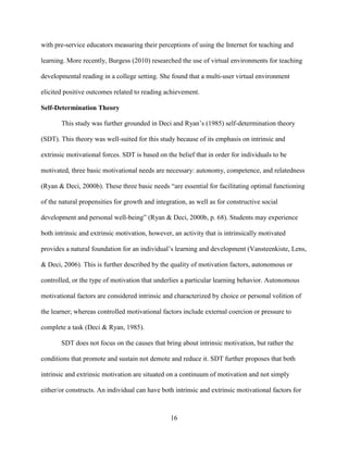 16
with pre-service educators measuring their perceptions of using the Internet for teaching and
learning. More recently, Burgess (2010) researched the use of virtual environments for teaching
developmental reading in a college setting. She found that a multi-user virtual environment
elicited positive outcomes related to reading achievement.
Self-Determination Theory
This study was further grounded in Deci and Ryan’s (1985) self-determination theory
(SDT). This theory was well-suited for this study because of its emphasis on intrinsic and
extrinsic motivational forces. SDT is based on the belief that in order for individuals to be
motivated, three basic motivational needs are necessary: autonomy, competence, and relatedness
(Ryan & Deci, 2000b). These three basic needs “are essential for facilitating optimal functioning
of the natural propensities for growth and integration, as well as for constructive social
development and personal well-being” (Ryan & Deci, 2000b, p. 68). Students may experience
both intrinsic and extrinsic motivation, however, an activity that is intrinsically motivated
provides a natural foundation for an individual’s learning and development (Vansteenkiste, Lens,
& Deci, 2006). This is further described by the quality of motivation factors, autonomous or
controlled, or the type of motivation that underlies a particular learning behavior. Autonomous
motivational factors are considered intrinsic and characterized by choice or personal volition of
the learner; whereas controlled motivational factors include external coercion or pressure to
complete a task (Deci & Ryan, 1985).
SDT does not focus on the causes that bring about intrinsic motivation, but rather the
conditions that promote and sustain not demote and reduce it. SDT further proposes that both
intrinsic and extrinsic motivation are situated on a continuum of motivation and not simply
either/or constructs. An individual can have both intrinsic and extrinsic motivational factors for
 