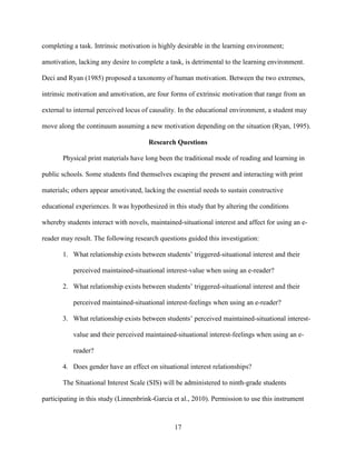 17
completing a task. Intrinsic motivation is highly desirable in the learning environment;
amotivation, lacking any desire to complete a task, is detrimental to the learning environment.
Deci and Ryan (1985) proposed a taxonomy of human motivation. Between the two extremes,
intrinsic motivation and amotivation, are four forms of extrinsic motivation that range from an
external to internal perceived locus of causality. In the educational environment, a student may
move along the continuum assuming a new motivation depending on the situation (Ryan, 1995).
Research Questions
Physical print materials have long been the traditional mode of reading and learning in
public schools. Some students find themselves escaping the present and interacting with print
materials; others appear amotivated, lacking the essential needs to sustain constructive
educational experiences. It was hypothesized in this study that by altering the conditions
whereby students interact with novels, maintained-situational interest and affect for using an e-
reader may result. The following research questions guided this investigation:
1. What relationship exists between students’ triggered-situational interest and their
perceived maintained-situational interest-value when using an e-reader?
2. What relationship exists between students’ triggered-situational interest and their
perceived maintained-situational interest-feelings when using an e-reader?
3. What relationship exists between students’ perceived maintained-situational interest-
value and their perceived maintained-situational interest-feelings when using an e-
reader?
4. Does gender have an effect on situational interest relationships?
The Situational Interest Scale (SIS) will be administered to ninth-grade students
participating in this study (Linnenbrink-Garcia et al., 2010). Permission to use this instrument
 