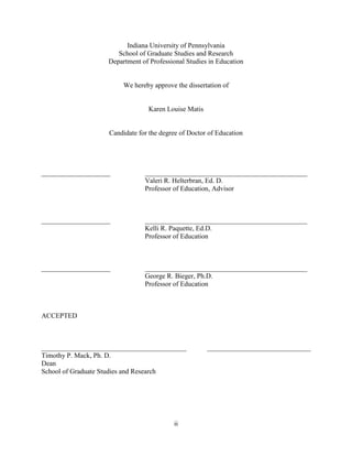 ii
Indiana University of Pennsylvania
School of Graduate Studies and Research
Department of Professional Studies in Education
We hereby approve the dissertation of
Karen Louise Matis
Candidate for the degree of Doctor of Education
____________________ _______________________________________________
Valeri R. Helterbran, Ed. D.
Professor of Education, Advisor
____________________ _______________________________________________
Kelli R. Paquette, Ed.D.
Professor of Education
____________________ _______________________________________________
George R. Bieger, Ph.D.
Professor of Education
ACCEPTED
__________________________________________ ______________________________
Timothy P. Mack, Ph. D.
Dean
School of Graduate Studies and Research
 