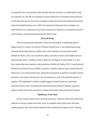 18
was granted by the corresponding author through electronic mail prior to conducting the study
(see Appendix A). The SIS was designed to measure dimensions of situational interest between
an individual and activity in the areas of triggered-situational interest and maintained-situational
interest (Linnenbrink-Garcia et al., 2010). The maintained-situational interest category was
subdivided into two components: (a) an affect measurement referred to as maintained-situational
interest-feeling, and (b) maintained-situational interest-value.
Research Design
This non-experimental, quantitative study involved students in ninth-grade general
English classes in a small, rural school in Western Pennsylvania. A non-experimental design
examined relationships between variables and is often referred to as correlational studies
(Mertler & Charles, 2011). In correlational studies, researchers examine relationships between
and among the study’s variables in order to determine the degrees of relationships. It is from
these relationships that researchers make predictions (Mertler & Charles, 2011). Using Statistical
Package for the Social Sciences (SPSS), a predictive analytics software, data extracted from the
SIS surveys were analyzed statistically and paired measurements using Pearson product-moment
correlation were used to determine the size of correlations as well as the direction (positive or
negative). The independent variables included triggered-situational interest, maintained-
situational interest-value, and maintained-situational interest-feeling. In addition, regression
analysis of data allowed the researcher to evaluate relationships when controlling for gender.
Significance of the Study
Diverse students require diverse learning experiences. Educators often seek methods and
materials to increase reading motivation. Focus on standards achievement means that many
reading programs lack motivational components that complement the digital natives’ learning
 