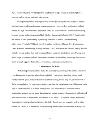 19
style. This investigation provided positive feedback on using e-readers as a learning tool to
increase student interest and motivation to read.
Of importance in this investigation was also the possibility that with increased interest
and motivation, student performance on assessments may improve. In a longitudinal study of
middle and high school students, researchers found the likelihood that a reciprocal relationship
between interest and achievement is likely (Koller, Baumert, & Schnabel, 2001). Additionally,
the amount of time spent reading is positively correlated to a child’s level of reading
achievement (Foertsch, 1992) and growth in reading proficiency (Taylor, Fry, & Maruyama,
1990). Research conducted by Walberg and Tsai (1984) indicated when students display positive
attitudes toward reading they tend to produce higher scores on standardized tests. If using an e-
reader helps to improve students’ interest and attitudes toward reading motivating them to read
more, research supports the likelihood of increased reading assessment scores.
Limitations of the Study
Within the parameters of this study, the researcher acknowledges that certain limitations
exist. Because the researcher selected non-probability convenience sampling using a small
number of ninth-grade participants in this quantitative study, results may not generalize well to
the larger population. For convenience to the researcher, the participants were all from one grade
level in one rural school in Western Pennsylvania. The researcher was familiar with the
participating students having taught them in earlier grades; however, the researcher will not work
with these students in a classroom environment in the future. The research sample was mainly
Caucasian providing another limitation of the study. Results may not generalize well to other
ethnicities. Further, it is understood that subjectivity was involved when students self-reported
 