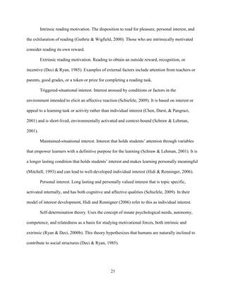 21
Intrinsic reading motivation. The disposition to read for pleasure, personal interest, and
the exhilaration of reading (Guthrie & Wigfield, 2000). Those who are intrinsically motivated
consider reading its own reward.
Extrinsic reading motivation. Reading to obtain an outside reward, recognition, or
incentive (Deci & Ryan, 1985). Examples of external factors include attention from teachers or
parents, good grades, or a token or prize for completing a reading task.
Triggered-situational interest. Interest aroused by conditions or factors in the
environment intended to elicit an affective reaction (Schiefele, 2009). It is based on interest or
appeal to a learning task or activity rather than individual interest (Chen, Darst, & Pangrazi,
2001) and is short-lived, environmentally activated and context-bound (Schraw & Lehman,
2001).
Maintained-situational interest. Interest that holds students’ attention through variables
that empower learners with a definitive purpose for the learning (Schraw & Lehman, 2001). It is
a longer lasting condition that holds students’ interest and makes learning personally meaningful
(Mitchell, 1993) and can lead to well-developed individual interest (Hidi & Renninger, 2006).
Personal interest. Long lasting and personally valued interest that is topic specific,
activated internally, and has both cognitive and affective qualities (Schiefele, 2009). In their
model of interest development, Hidi and Rennigner (2006) refer to this as individual interest.
Self-determination theory. Uses the concept of innate psychological needs, autonomy,
competence, and relatedness as a basis for studying motivational forces, both intrinsic and
extrinsic (Ryan & Deci, 2000b). This theory hypothesizes that humans are naturally inclined to
contribute to social structures (Deci & Ryan, 1985).
 