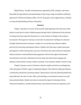22
Digital literacy. “Socially situated practices supported by skills, strategies, and stances
that enable the representation and understanding of ideas using a range of modalities enabled by
digital tools” (O’Brien & Scharber, 2008, p. 66-67). In laymen’s terms, digital literacy is defined
as using and understanding electronic information.
Summary
Chapter 1 provides an overview of the research study beginning with a discussion of the
decline in motivation to read as children progress through school. Explanations for this decrease
in reading motivation range from fluctuations in social situations to changes in the academic
environment. The progressive decrease in motivation to read presents challenges for educators.
Through situational interest constructs, e-readers are one tool that may influence students
positively by motivating contemporary learners. Students who find using e-readers interesting
and supportive of their learning style, may move from the novelty and excitement of situational
interest constructs toward self-determined engagement with text that supports advancement
toward intrinsic motivation. Information from this study may inform future language arts
educators on the benefits of using e-readers to promote, if not maintain, students’ interest to read.
Chapter 2 presents a review of literature related to student motivation to read beginning
with a description of Chall’s stages of reading development. This model of reading development
is followed by information concerning students’ demotivation to read, the identified problem this
study addressed. The roles of value, affect, and technology as motivational constructs are each
discussed individually. Student motivation to read and the impact of technology follows.
Theoretical foundations, self-determination theory, and situational interest are explored as well.
 