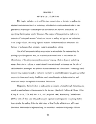 23
CHAPTER 2
REVIEW OF LITERATURE
This chapter includes a review of literature on motivation as it relates to reading. An
exploration of current research in technology related to both reading and motivation is also
presented. Reviewing the literature provides a framework for previous research and for
describing the theoretical lens for this study. The purpose of this quantitative study was to
determine if ninth-grade students’ situational interest in reading is triggered and maintained
when using e-readers. This study explored students’ self-reported beliefs in the value and
feelings of usefulness when using an e-reader in an academic setting.
First, Chall’s stages of reading are presented as a foundation for understanding the
reading acquisition process. Next, an examination of demotivation to read outlines the
identification of this phenomenon and researchers’ ongoing efforts to discover underlying
causes. Interest was explored as a motivational construct through technology and the roles of
affect and value. Paradigms that promote motivation to read are also outlined. Technology’s role
in motivating students to read, as well as its popularity as a method to access text, provide further
support for this research study. In addition, motivational theories, self-determination, and
situational interest are explored as theoretical foundations.
The premise that motivation to read declines as students advance through elementary and
middle grades has been well-documented in the literature (Gambrell, Codling, & Palmer, 1996a;
Kelley & Decker, 2009; McKenna et al., 1995; Wigfield, 2004). Research by Gambrell et al.
(1996a) with 330 third- and fifth-grade students reported unsettling results concerning student
interest value for reading. Using the Motivation to Read Profile, a Likert-type, self-report
instrument administered in a group setting, the researchers concluded that younger students
 