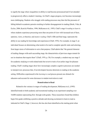 26
to signify the stage where inequalities in ability to read become pronounced and if not attended
to progressively affect a student’s learning. As Chall’s stages progress, text becomes increasingly
more challenging. Students who struggle with reading processes may then feel the pressures of
falling behind in academic pursuits resulting in further disengagement in reading (Durik, Vida, &
Eccles, 2006; Kush & Watkins, 1996; McKenna et al., 1995). Chall’s stage 4 reading to learn is
where students experience processing more than one point-of-view with increased sets of facts,
opinions, views, or theories; and mature reading, Chall’s fifth and final stage, represents the
ability to use reading for knowledge and experiences (Chall, 1976). For example, in stage 5, an
individual focuses on determining what needs to be read to complete specific tasks and selecting
from larger stores of information to serve that purpose. Chall admits that “the general character
of reading changes with each succeeding stage, the characteristics of previous stages remain for
use in situations that require them” (Chall, 1976, p. 30). For example, a student may use stage 5
for academic studying or work-related tasks but revert to traits of an earlier stage for pleasure
reading. Chall’s reading stages show how increasingly complex cognitive processes are needed
to interpret text; processes that, if not developed, become deterrents to reading in the academic
setting. Difficulties experienced in the learning to read process present one obstacle for
educators and account for some decreases in student motivation to read.
Demotivation to Read
Related to the variance in stages of reading development, McKenna et al., (1995)
identified trends in both academic and recreational reading in an experiment sampling over
18,000 students representing first- through sixth-grades. These researchers found that children
begin first-grade exhibiting a positive attitude and showing excitement to learn to read as
indicated in Chall’s Stage 1; however, this has also been identified as the starting point when
 