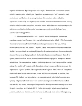 27
negative attitudes arise. By sixth-grade, Chall’s stage 3, the researchers characterized student
attitudes toward reading as indifferent. As students advance through Chall’s stages 1-3, their
motivation to read declines. In reviewing this data, the researchers acknowledged the
significance of their study and emphasized the need for interventions to address students’ reading
attitudes and affective interests related to reading and not solely focus on cognitive processes. In
addition to complications in the reading learning process, motivational challenges have
contributed to reading problems.
As students progress through Chall’s stages of reading development, they tend to
experience changes in self-concept which may affect their motivation (Chall, 1976). Not only do
students receive more sophisticated feedback on their performance as they age, but they
understand the effects of that feedback (Wigfield, 2004). For example, students process teacher
feedback in terms of their personal capabilities often through comparison to their peers. Consider
students who never see their graded work displayed in the classroom and measure themselves
against peers whose work include positive comments and are displayed as examples of desired
achievement. The students whose work are displayed process the experience as positive feedback
and develop healthy self-concepts while the students whose work are not displayed process this
experience as negative feedback. This negative feedback begins to deflate their self-concept and
can result in what Merton (1948) referred to as a “self-fulfilling prophecy” to continue to be
unsuccessful. Students who recognize they are making academic gains in the learning process
typically put greater effort into tasks which lead to becoming more skillful, whereas students
who perceive they are not achieving as their peers often develop an attitude that they do not have
the ability to perform well (Schunk, 1991). Further, this negative attitude toward academic
performance that some students develop can be reversed through interventions utilizing reading
 