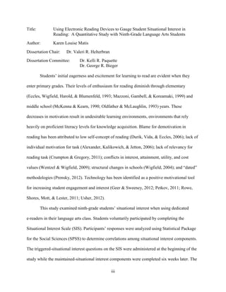 iii
Title: Using Electronic Reading Devices to Gauge Student Situational Interest in
Reading: A Quantitative Study with Ninth-Grade Language Arts Students
Author: Karen Louise Matis
Dissertation Chair: Dr. Valeri R. Helterbran
Dissertation Committee: Dr. Kelli R. Paquette
Dr. George R. Bieger
Students’ initial eagerness and excitement for learning to read are evident when they
enter primary grades. Their levels of enthusiasm for reading diminish through elementary
(Eccles, Wigfield, Harold, & Blumenfeld, 1993; Mazzoni, Gambell, & Koreamaki, 1999) and
middle school (McKenna & Kearn, 1990; Oldfather & McLaughlin, 1993) years. These
decreases in motivation result in undesirable learning environments, environments that rely
heavily on proficient literacy levels for knowledge acquisition. Blame for demotivation in
reading has been attributed to low self-concept of reading (Durik, Vida, & Eccles, 2006); lack of
individual motivation for task (Alexander, Kulikowich, & Jetton, 2006); lack of relevancy for
reading task (Crumpton & Gregory, 2011); conflicts in interest, attainment, utility, and cost
values (Wentzel & Wigfield, 2009); structural changes in schools (Wigfield, 2004); and “dated”
methodologies (Prensky, 2012). Technology has been identified as a positive motivational tool
for increasing student engagement and interest (Geer & Sweeney, 2012; Petkov, 2011; Rowe,
Shores, Mott, & Lester, 2011; Usher, 2012).
This study examined ninth-grade students’ situational interest when using dedicated
e-readers in their language arts class. Students voluntarily participated by completing the
Situational Interest Scale (SIS). Participants’ responses were analyzed using Statistical Package
for the Social Sciences (SPSS) to determine correlations among situational interest components.
The triggered-situational interest questions on the SIS were administered at the beginning of the
study while the maintained-situational interest components were completed six weeks later. The
 
