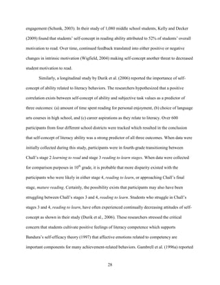 28
engagement (Schunk, 2003). In their study of 1,080 middle school students, Kelly and Decker
(2009) found that students’ self-concept in reading ability attributed to 52% of students’ overall
motivation to read. Over time, continued feedback translated into either positive or negative
changes in intrinsic motivation (Wigfield, 2004) making self-concept another threat to decreased
student motivation to read.
Similarly, a longitudinal study by Durik et al. (2006) reported the importance of self-
concept of ability related to literacy behaviors. The researchers hypothesized that a positive
correlation exists between self-concept of ability and subjective task values as a predictor of
three outcomes: (a) amount of time spent reading for personal enjoyment, (b) choice of language
arts courses in high school, and (c) career aspirations as they relate to literacy. Over 600
participants from four different school districts were tracked which resulted in the conclusion
that self-concept of literacy ability was a strong predictor of all three outcomes. When data were
initially collected during this study, participants were in fourth-grade transitioning between
Chall’s stage 2 learning to read and stage 3 reading to learn stages. When data were collected
for comparison purposes in 10th
grade, it is probable that more disparity existed with the
participants who were likely in either stage 4, reading to learn, or approaching Chall’s final
stage, mature reading. Certainly, the possibility exists that participants may also have been
struggling between Chall’s stages 3 and 4, reading to learn. Students who struggle in Chall’s
stages 3 and 4, reading to learn, have often experienced continually decreasing attitudes of self-
concept as shown in their study (Durik et al., 2006). These researchers stressed the critical
concern that students cultivate positive feelings of literacy competence which supports
Bandura’s self-efficacy theory (1997) that affective emotions related to competency are
important components for many achievement-related behaviors. Gambrell et al. (1996a) reported
 