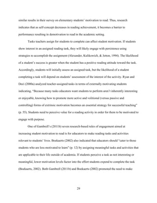 29
similar results in their survey on elementary students’ motivation to read. Thus, research
indicates that as self-concept decreases in reading achievement, it becomes a barrier to
performance resulting in demotivation to read in the academic setting.
Tasks teachers assign for students to complete can affect student motivation. If students
show interest in an assigned reading task, they will likely engage with persistence using
strategies to accomplish the assignment (Alexander, Kulikowich, & Jetton, 1994). The likelihood
of a student’s success is greater when the student has a positive reading attitude toward the task.
Accordingly, students will initially assess an assigned task, but the likelihood of a student
completing a task will depend on students’ assessment of the interest of the activity. Ryan and
Deci (2000a) analyzed teacher-assigned tasks in terms of externally motivating students
indicating, “Because many tasks educators want students to perform aren’t inherently interesting
or enjoyable, knowing how to promote more active and volitional (versus passive and
controlling) forms of extrinsic motivation becomes an essential strategy for successful teaching”
(p. 55). Students need to perceive value for a reading activity in order for them to be motivated to
engage with purpose.
One of Gambrell’s (2011b) seven research-based rules of engagement aimed at
increasing student motivation to read is for educators to make reading tasks and activities
relevant to students’ lives. Boekaerts (2002) also indicated that educators should “cater to those
students who are less motivated to learn” (p. 12) by assigning meaningful tasks and activities that
are applicable to their life outside of academia. If students perceive a task as not interesting or
meaningful, lower motivation levels factor into the effort students expend to complete the task
(Boekaerts, 2002). Both Gambrell (2011b) and Boekaerts (2002) promoted the need to make
 