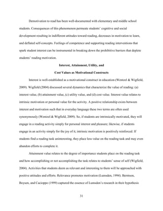 31
Demotivation to read has been well-documented with elementary and middle school
students. Consequences of this phenomenon permeate students’ cognitive and social
development resulting in indifferent attitudes toward reading, decreases in motivation to learn,
and deflated self-concepts. Feelings of competence and supporting reading interventions that
spark student interest can be instrumental in breaking down the prohibitive barriers that deplete
students’ reading motivation.
Interest, Attainment, Utility, and
Cost Values as Motivational Constructs
Interest is well-established as a motivational construct in education (Wentzel & Wigfield,
2009). Wigfield (2004) discussed several dynamics that characterize the value of reading: (a)
interest value, (b) attainment value, (c) utility value, and (d) cost value. Interest value relates to
intrinsic motivation or personal value for the activity. A positive relationship exists between
interest and motivation such that in everyday language these two terms are often used
synonymously (Wentzel & Wigfield, 2009). So, if students are intrinsically motivated, they will
engage in a reading activity simply for personal interest and pleasure; likewise, if students
engage in an activity simply for the joy of it, intrinsic motivation is positively reinforced. If
students find a reading task uninteresting, they place less value on the reading task and may even
abandon efforts to complete it.
Attainment value relates to the degree of importance students place on the reading task
and how accomplishing or not accomplishing the task relates to students’ sense of self (Wigfield,
2004). Activities that students deem as relevant and interesting to them will be approached with
positive attitudes and efforts. Relevance promotes motivation (Lumsden, 1994). Berntson,
Boysen, and Cacioppo (1999) captured the essence of Lumsden’s research in their hypothesis
 