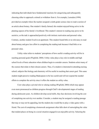 32
indicating that individuals have fundamental reactions for categorizing and subsequently
choosing either to approach a stimuli or withdraw from it. For example, Lumsden (1994)
provided an example where the teacher assigned a ninth-grade science class to read a section of
an article about botany. One student’s family farmed; this student enjoyed being active in the
planting aspects of his family’s livelihood. This student’s interest in reading may prove to be
assistive, so the task is approached positively with intrinsic motivation and personal value.
Contrary, another student lived in an apartment. This student found little or no relevancy to read
about botany and gave less effort in completing the reading task because it had little or no
personal value.
Utility value refers to students’ perceptions of how useful a reading activity will be in
reaching personal goals (Wigfield, 2004). Utility value plays a key role in middle and high
school levels of basic education when children begin to consider careers. Students select many of
the courses that relate to their chosen careers. Thus, if a student is interested in attending nursing
school, subjects like biology and chemistry will be useful in reaching that career goal. This same
student might perceive reading Shakespeare to be less useful and will not expend the needed
efforts to complete the activity since it offers the student no utility value.
Cost value plays a pivotal role in valuing reading (Wigfield, 2004) which may appear
even more pronounced as children progress through Chall’s developmental stages of reading
during adolescent years. As children develop social skills, they face decisions involving the cost
of completing one activity over another. Consider, a student may be assigned a reading passage
that may or may not be appealing, but the student also would like to play a video game with a
friend. The cost of completing a homework assignment often falls short of outweighing the value
that student places on being in a social situation engaged in an enjoyable activity. Selecting the
 