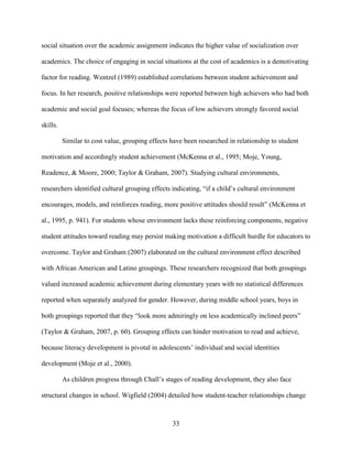 33
social situation over the academic assignment indicates the higher value of socialization over
academics. The choice of engaging in social situations at the cost of academics is a demotivating
factor for reading. Wentzel (1989) established correlations between student achievement and
focus. In her research, positive relationships were reported between high achievers who had both
academic and social goal focuses; whereas the focus of low achievers strongly favored social
skills.
Similar to cost value, grouping effects have been researched in relationship to student
motivation and accordingly student achievement (McKenna et al., 1995; Moje, Young,
Readence, & Moore, 2000; Taylor & Graham, 2007). Studying cultural environments,
researchers identified cultural grouping effects indicating, “if a child’s cultural environment
encourages, models, and reinforces reading, more positive attitudes should result” (McKenna et
al., 1995, p. 941). For students whose environment lacks these reinforcing components, negative
student attitudes toward reading may persist making motivation a difficult hurdle for educators to
overcome. Taylor and Graham (2007) elaborated on the cultural environment effect described
with African American and Latino groupings. These researchers recognized that both groupings
valued increased academic achievement during elementary years with no statistical differences
reported when separately analyzed for gender. However, during middle school years, boys in
both groupings reported that they “look more admiringly on less academically inclined peers”
(Taylor & Graham, 2007, p. 60). Grouping effects can hinder motivation to read and achieve,
because literacy development is pivotal in adolescents’ individual and social identities
development (Moje et al., 2000).
As children progress through Chall’s stages of reading development, they also face
structural changes in school. Wigfield (2004) detailed how student-teacher relationships change
 