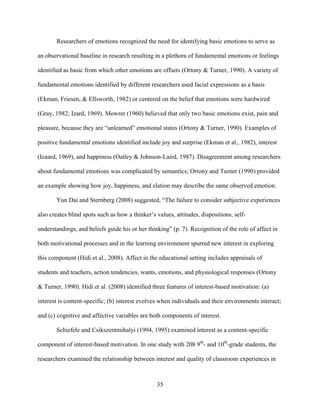 35
Researchers of emotions recognized the need for identifying basic emotions to serve as
an observational baseline in research resulting in a plethora of fundamental emotions or feelings
identified as basic from which other emotions are offsets (Ortony & Turner, 1990). A variety of
fundamental emotions identified by different researchers used facial expressions as a basis
(Ekman, Friesen, & Ellsworth, 1982) or centered on the belief that emotions were hardwired
(Gray, 1982; Izard, 1969). Mowrer (1960) believed that only two basic emotions exist, pain and
pleasure, because they are “unlearned” emotional states (Ortony & Turner, 1990). Examples of
positive fundamental emotions identified include joy and surprise (Ekman et al., 1982), interest
(Izaard, 1969), and happiness (Oatley & Johnson-Laird, 1987). Disagreement among researchers
about fundamental emotions was complicated by semantics; Ortony and Turner (1990) provided
an example showing how joy, happiness, and elation may describe the same observed emotion.
Yun Dai and Sternberg (2008) suggested, “The failure to consider subjective experiences
also creates blind spots such as how a thinker’s values, attitudes, dispositions, self-
understandings, and beliefs guide his or her thinking” (p. 7). Recognition of the role of affect in
both motivational processes and in the learning environment spurred new interest in exploring
this component (Hidi et al., 2008). Affect in the educational setting includes appraisals of
students and teachers, action tendencies, wants, emotions, and physiological responses (Ortony
& Turner, 1990). Hidi et al. (2008) identified three features of interest-based motivation: (a)
interest is content-specific; (b) interest evolves when individuals and their environments interact;
and (c) cognitive and affective variables are both components of interest.
Schiefele and Csikszentmihalyi (1994, 1995) examined interest as a content-specific
component of interest-based motivation. In one study with 208 9th
- and 10th
-grade students, the
researchers examined the relationship between interest and quality of classroom experiences in
 