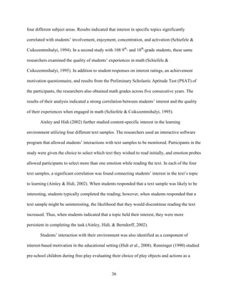 36
four different subject areas. Results indicated that interest in specific topics significantly
correlated with students’ involvement, enjoyment, concentration, and activation (Schiefele &
Csikszentmihalyi, 1994). In a second study with 108 9th
- and 10th
-grade students, these same
researchers examined the quality of students’ experiences in math (Schiefele &
Csikszentmihalyi, 1995). In addition to student responses on interest ratings, an achievement
motivation questionnaire, and results from the Preliminary Scholastic Aptitude Test (PSAT) of
the participants, the researchers also obtained math grades across five consecutive years. The
results of their analysis indicated a strong correlation between students’ interest and the quality
of their experiences when engaged in math (Schiefele & Csikszentmihalyi, 1995).
Ainley and Hidi (2002) further studied content-specific interest in the learning
environment utilizing four different text samples. The researchers used an interactive software
program that allowed students’ interactions with text samples to be monitored. Participants in the
study were given the choice to select which text they wished to read initially, and emotion probes
allowed participants to select more than one emotion while reading the text. In each of the four
text samples, a significant correlation was found connecting students’ interest in the text’s topic
to learning (Ainley & Hidi, 2002). When students responded that a text sample was likely to be
interesting, students typically completed the reading; however, when students responded that a
text sample might be uninteresting, the likelihood that they would discontinue reading the text
increased. Thus, when students indicated that a topic held their interest, they were more
persistent in completing the task (Ainley, Hidi, & Berndorff, 2002).
Students’ interaction with their environment was also identified as a component of
interest-based motivation in the educational setting (Hidi et al., 2008). Renninger (1990) studied
pre-school children during free-play evaluating their choice of play objects and actions as a
 