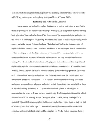39
Even so, emotions are central to developing an understanding of an individual’s motivation for
self-efficacy, setting goals, and applying strategies (Meyer & Turner, 2002).
Technology as a Motivational Construct
Many reasons are outlined to explain the decrease in student motivation to read. Add to
that ever-growing list the presence of technology. Prensky (2001) alleged that students entering
basic education “have radically changed” (p. 1) because of the amount of digital technology in
the world. It is commonplace for growing children to have access to digital toys including music
players and video games. Coining the phrase “digital natives” to describe this generation of
digital consumers, Prensky (2001) identified differences in the way digital natives learn because
of their upbringing in a technology-consumed environment. For example, digital natives are
accustomed to instant access to information and resources, and they are comfortable multi-
tasking. Our educational institutions have not kept pace with the educational learning styles of
digital natives putting educators and students at odds in the classroom (Ivey & Broaddus, 2001;
Prensky, 2001). A recent survey was commissioned by global technology producer Dell where
over 1,600 students, teachers, and parents from China, Germany, and the United States were
interviewed. The results showed that 71% of students interviewed indicated they have more
technology access and more advanced technology in their homes than what is available to them
in the school setting (Sherrodd, 2012). When an educational system is not designed to
accommodate the needs of diverse learners, students may develop negative attitudes that inhibit
and interfere with the learning process (Allington, 1994; O’Brien, 1998). Prensky (2012)
indicated, “As our kids enter our school buildings, we make them—force them, in fact—to shut
of all their connections to the light . . . no electronic connection to the world whatsoever is
permitted, unless directed and supervised by a teacher” (p. 59). He further suggested that we
 