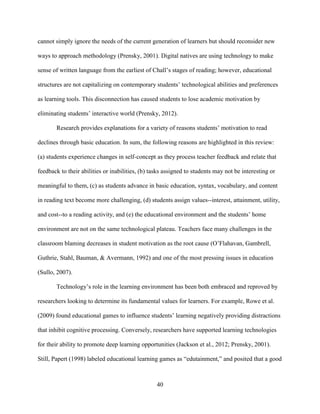 40
cannot simply ignore the needs of the current generation of learners but should reconsider new
ways to approach methodology (Prensky, 2001). Digital natives are using technology to make
sense of written language from the earliest of Chall’s stages of reading; however, educational
structures are not capitalizing on contemporary students’ technological abilities and preferences
as learning tools. This disconnection has caused students to lose academic motivation by
eliminating students’ interactive world (Prensky, 2012).
Research provides explanations for a variety of reasons students’ motivation to read
declines through basic education. In sum, the following reasons are highlighted in this review:
(a) students experience changes in self-concept as they process teacher feedback and relate that
feedback to their abilities or inabilities, (b) tasks assigned to students may not be interesting or
meaningful to them, (c) as students advance in basic education, syntax, vocabulary, and content
in reading text become more challenging, (d) students assign values--interest, attainment, utility,
and cost--to a reading activity, and (e) the educational environment and the students’ home
environment are not on the same technological plateau. Teachers face many challenges in the
classroom blaming decreases in student motivation as the root cause (O’Flahavan, Gambrell,
Guthrie, Stahl, Bauman, & Avermann, 1992) and one of the most pressing issues in education
(Sullo, 2007).
Technology’s role in the learning environment has been both embraced and reproved by
researchers looking to determine its fundamental values for learners. For example, Rowe et al.
(2009) found educational games to influence students’ learning negatively providing distractions
that inhibit cognitive processing. Conversely, researchers have supported learning technologies
for their ability to promote deep learning opportunities (Jackson et al., 2012; Prensky, 2001).
Still, Papert (1998) labeled educational learning games as “edutainment,” and posited that a good
 