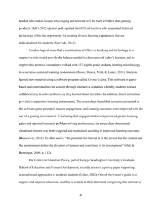 41
teacher who makes lessons challenging and relevant will be more effective than gaming
products. Dell’s 2012 opinion poll reported that 83% of teachers who responded believed
technology offers the opportunity for creating diverse learning experiences that are
individualized for students (Sherrodd, 2012).
It makes logical sense that a combination of effective teaching and technology in a
supportive role would provide the balance needed in classrooms of today’s learners, and to
support this premise, researchers worked with 137 eighth-grade students learning microbiology
in a narrative-centered learning environment (Rowe, Shores, Mott, & Lester, 2011). Students
learned new material using a software program called Crystal Island. This software is game-
based and contextualizes the content through interactive scenarios whereby students worked
collaboratively to solve problems as they learned about microbes. In addition, direct instruction
provided a supportive learning environment. The researchers found that scenarios presented in
the software game prompted student engagement, and learning outcomes were improved with the
use of a gaming environment. Concluding that engaged students experienced greater learning
gains and reported increased problem-solving performance, the researchers determined
situational interest was both triggered and maintained resulting in improved learning outcomes
(Rowe et al., 2011). In other words, “the potential for interest is in the person but the content and
the environment define the direction of interest and contribute to its development” (Hidi &
Renninger, 2006, p. 112).
The Center on Education Policy, part of George Washington University’s Graduate
School of Education and Human Development, recently released a policy paper supporting
nontraditional approaches to motivate students (Usher, 2012). One of the Center’s goals is to
support and improve education, and this is evident in their statement recognizing that alternative
 