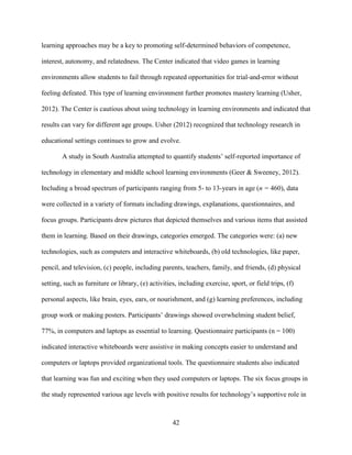 42
learning approaches may be a key to promoting self-determined behaviors of competence,
interest, autonomy, and relatedness. The Center indicated that video games in learning
environments allow students to fail through repeated opportunities for trial-and-error without
feeling defeated. This type of learning environment further promotes mastery learning (Usher,
2012). The Center is cautious about using technology in learning environments and indicated that
results can vary for different age groups. Usher (2012) recognized that technology research in
educational settings continues to grow and evolve.
A study in South Australia attempted to quantify students’ self-reported importance of
technology in elementary and middle school learning environments (Geer & Sweeney, 2012).
Including a broad spectrum of participants ranging from 5- to 13-years in age (n = 460), data
were collected in a variety of formats including drawings, explanations, questionnaires, and
focus groups. Participants drew pictures that depicted themselves and various items that assisted
them in learning. Based on their drawings, categories emerged. The categories were: (a) new
technologies, such as computers and interactive whiteboards, (b) old technologies, like paper,
pencil, and television, (c) people, including parents, teachers, family, and friends, (d) physical
setting, such as furniture or library, (e) activities, including exercise, sport, or field trips, (f)
personal aspects, like brain, eyes, ears, or nourishment, and (g) learning preferences, including
group work or making posters. Participants’ drawings showed overwhelming student belief,
77%, in computers and laptops as essential to learning. Questionnaire participants (n = 100)
indicated interactive whiteboards were assistive in making concepts easier to understand and
computers or laptops provided organizational tools. The questionnaire students also indicated
that learning was fun and exciting when they used computers or laptops. The six focus groups in
the study represented various age levels with positive results for technology’s supportive role in
 