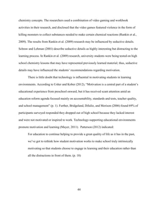 44
chemistry concepts. The researchers used a combination of video gaming and workbook
activities in their research, and disclosed that the video games featured violence in the form of
killing monsters to collect substances needed to make certain chemical reactions (Rankin et al.,
2009). The results from Rankin et al. (2009) research may be influenced by seductive details.
Schraw and Lehman (2001) describe seductive details as highly interesting but distracting to the
learning process. In Rankin et al. (2009) research, university students were being tested on high
school chemistry lessons that may have represented previously learned material; thus, seductive
details may have influenced the students’ recommendations regarding motivation.
There is little doubt that technology is influential in motivating students in learning
environments. According to Usher and Kober (2012), “Motivation is a central part of a student’s
educational experience from preschool onward, but it has received scant attention amid an
education reform agenda focused mainly on accountability, standards and tests, teacher quality,
and school management” (p. 1). Further, Bridgeland, DiIulio, and Morison (2006) found 69% of
participants surveyed responded they dropped out of high school because they lacked interest
and were not motivated or inspired to work. Technology-supporting educational environments
promote motivation and learning (Mayer, 2011). Patterson (2012) indicated:
For education to continue helping to provide a great quality of life as it has in the past,
we’ve got to rethink how student motivation works to make school truly intrinsically
motivating so that students choose to engage in learning and their education rather than
all the distractions in front of them. (p. 18)
 