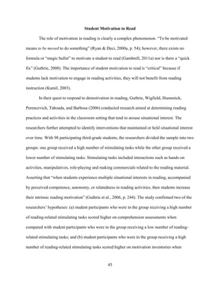 45
Student Motivation to Read
The role of motivation in reading is clearly a complex phenomenon. “To be motivated
means to be moved to do something” (Ryan & Deci, 2000a, p. 54); however, there exists no
formula or “magic bullet” to motivate a student to read (Gambrell, 2011a) nor is there a “quick
fix” (Guthrie, 2000). The importance of student motivation to read is “critical” because if
students lack motivation to engage in reading activities, they will not benefit from reading
instruction (Kamil, 2003).
In their quest to respond to demotivation in reading, Guthrie, Wigfield, Humenick,
Perencevich, Taboada, and Barbosa (2006) conducted research aimed at determining reading
practices and activities in the classroom setting that tend to arouse situational interest. The
researchers further attempted to identify interventions that maintained or held situational interest
over time. With 98 participating third-grade students, the researchers divided the sample into two
groups: one group received a high number of stimulating tasks while the other group received a
lower number of stimulating tasks. Stimulating tasks included interactions such as hands-on
activities, manipulatives, role-playing and making commercials related to the reading material.
Asserting that “when students experience multiple situational interests in reading, accompanied
by perceived competence, autonomy, or relatedness in reading activities, then students increase
their intrinsic reading motivation” (Guthrie et al., 2006, p. 244). The study confirmed two of the
researchers’ hypotheses: (a) student participants who were in the group receiving a high number
of reading-related stimulating tasks scored higher on comprehension assessments when
compared with student participants who were in the group receiving a low number of reading-
related stimulating tasks; and (b) student participants who were in the group receiving a high
number of reading-related stimulating tasks scored higher on motivation inventories when
 