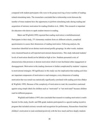 46
compared with student participants who were in the group receiving a lower number of reading-
related stimulating tasks. The researchers concluded that a relationship exists between the
number of times students have the opportunity to perform stimulating tasks during reading and
acquisition of intrinsic motivation for reading (Guthrie et al., 2006). This research is important
for educators who desire to spark student interest in reading.
Baker and Wigfield (1999) reported that reading motivation is multidimensional.
Participants in their study, 371 elementary students from six different schools, completed
questionnaires to assess their dimensions of reading motivation. Following analysis, the
researchers identified seven distinct motivational profile groupings. In other words, students
were clustered based on self-reported motivational characteristics. This study indicated students’
levels of motivation should not be labeled as high or low. Students presented a mix of
characteristics that promote or demote motivation which in turn facilitated either engagement or
disengagement. Motivation in the reading classroom is further complicated by students’ response
to motivational strategies. Of significance in this study was the implication that reading activities
are important components of motivation to read strategies; every dimension of reading
motivation that was tested was statistically significantly correlated with reading activities (Baker
& Wigfield, 1999). Because of the complexity of motivation to read, the researchers cautioned
against using simple labels for children such as “motivated” or “not motivated” because children
read for different purposes.
Wigfield and Guthrie (1997) also concluded that research in reading motivation is multi-
faceted. In this study, fourth- and fifth-grade students participated in a special reading incentive
program that included extrinsic rewards and recognition for performance. Researchers found that
children’s motivation to read correlated positively with the how much and how deeply students
 