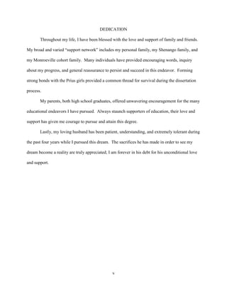 v
DEDICATION
Throughout my life, I have been blessed with the love and support of family and friends.
My broad and varied “support network” includes my personal family, my Shenango family, and
my Monroeville cohort family. Many individuals have provided encouraging words, inquiry
about my progress, and general reassurance to persist and succeed in this endeavor. Forming
strong bonds with the Prius girls provided a common thread for survival during the dissertation
process.
My parents, both high school graduates, offered unwavering encouragement for the many
educational endeavors I have pursued. Always staunch supporters of education, their love and
support has given me courage to pursue and attain this degree.
Lastly, my loving husband has been patient, understanding, and extremely tolerant during
the past four years while I pursued this dream. The sacrifices he has made in order to see my
dream become a reality are truly appreciated; I am forever in his debt for his unconditional love
and support.
 