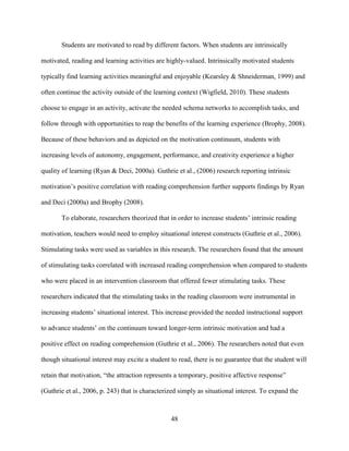 48
Students are motivated to read by different factors. When students are intrinsically
motivated, reading and learning activities are highly-valued. Intrinsically motivated students
typically find learning activities meaningful and enjoyable (Kearsley & Shneiderman, 1999) and
often continue the activity outside of the learning context (Wigfield, 2010). These students
choose to engage in an activity, activate the needed schema networks to accomplish tasks, and
follow through with opportunities to reap the benefits of the learning experience (Brophy, 2008).
Because of these behaviors and as depicted on the motivation continuum, students with
increasing levels of autonomy, engagement, performance, and creativity experience a higher
quality of learning (Ryan & Deci, 2000a). Guthrie et al., (2006) research reporting intrinsic
motivation’s positive correlation with reading comprehension further supports findings by Ryan
and Deci (2000a) and Brophy (2008).
To elaborate, researchers theorized that in order to increase students’ intrinsic reading
motivation, teachers would need to employ situational interest constructs (Guthrie et al., 2006).
Stimulating tasks were used as variables in this research. The researchers found that the amount
of stimulating tasks correlated with increased reading comprehension when compared to students
who were placed in an intervention classroom that offered fewer stimulating tasks. These
researchers indicated that the stimulating tasks in the reading classroom were instrumental in
increasing students’ situational interest. This increase provided the needed instructional support
to advance students’ on the continuum toward longer-term intrinsic motivation and had a
positive effect on reading comprehension (Guthrie et al., 2006). The researchers noted that even
though situational interest may excite a student to read, there is no guarantee that the student will
retain that motivation, “the attraction represents a temporary, positive affective response”
(Guthrie et al., 2006, p. 243) that is characterized simply as situational interest. To expand the
 
