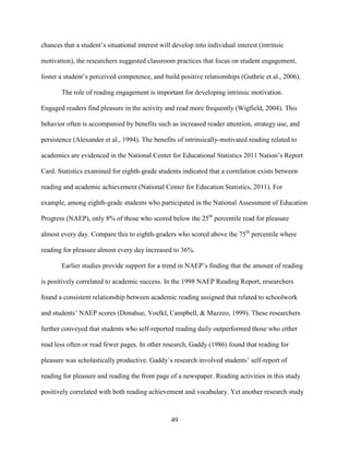 49
chances that a student’s situational interest will develop into individual interest (intrinsic
motivation), the researchers suggested classroom practices that focus on student engagement,
foster a student’s perceived competence, and build positive relationships (Guthrie et al., 2006).
The role of reading engagement is important for developing intrinsic motivation.
Engaged readers find pleasure in the activity and read more frequently (Wigfield, 2004). This
behavior often is accompanied by benefits such as increased reader attention, strategy use, and
persistence (Alexander et al., 1994). The benefits of intrinsically-motivated reading related to
academics are evidenced in the National Center for Educational Statistics 2011 Nation’s Report
Card. Statistics examined for eighth-grade students indicated that a correlation exists between
reading and academic achievement (National Center for Education Statistics, 2011). For
example, among eighth-grade students who participated in the National Assessment of Education
Progress (NAEP), only 8% of those who scored below the 25th
percentile read for pleasure
almost every day. Compare this to eighth-graders who scored above the 75th
percentile where
reading for pleasure almost every day increased to 36%.
Earlier studies provide support for a trend in NAEP’s finding that the amount of reading
is positively correlated to academic success. In the 1998 NAEP Reading Report, researchers
found a consistent relationship between academic reading assigned that related to schoolwork
and students’ NAEP scores (Donahue, Voelkl, Campbell, & Mazzeo, 1999). These researchers
further conveyed that students who self-reported reading daily outperformed those who either
read less often or read fewer pages. In other research, Gaddy (1986) found that reading for
pleasure was scholastically productive. Gaddy’s research involved students’ self-report of
reading for pleasure and reading the front page of a newspaper. Reading activities in this study
positively correlated with both reading achievement and vocabulary. Yet another research study
 