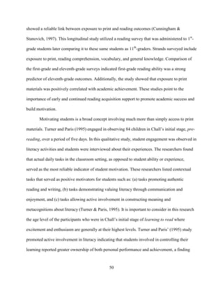 50
showed a reliable link between exposure to print and reading outcomes (Cunningham &
Stanovich, 1997). This longitudinal study utilized a reading survey that was administered to 1st
-
grade students later comparing it to these same students as 11th
-graders. Strands surveyed include
exposure to print, reading comprehension, vocabulary, and general knowledge. Comparison of
the first-grade and eleventh-grade surveys indicated first-grade reading ability was a strong
predictor of eleventh-grade outcomes. Additionally, the study showed that exposure to print
materials was positively correlated with academic achievement. These studies point to the
importance of early and continued reading acquisition support to promote academic success and
build motivation.
Motivating students is a broad concept involving much more than simply access to print
materials. Turner and Paris (1995) engaged in observing 84 children in Chall’s initial stage, pre-
reading, over a period of five days. In this qualitative study, student engagement was observed in
literacy activities and students were interviewed about their experiences. The researchers found
that actual daily tasks in the classroom setting, as opposed to student ability or experience,
served as the most reliable indicator of student motivation. These researchers listed contextual
tasks that served as positive motivators for students such as: (a) tasks promoting authentic
reading and writing, (b) tasks demonstrating valuing literacy through communication and
enjoyment, and (c) tasks allowing active involvement in constructing meaning and
metacognitions about literacy (Turner & Paris, 1995). It is important to consider in this research
the age level of the participants who were in Chall’s initial stage of learning to read where
excitement and enthusiasm are generally at their highest levels. Turner and Paris’ (1995) study
promoted active involvement in literacy indicating that students involved in controlling their
learning reported greater ownership of both personal performance and achievement, a finding
 