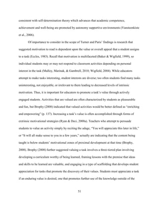 51
consistent with self-determination theory which advances that academic competence,
achievement and well-being are promoted by autonomy supportive environments (Vansteenkiste
et al., 2006).
Of importance to consider in the scope of Turner and Paris’ findings is research that
suggested motivation to read is dependent upon the value or overall appeal that a student assigns
to a task (Eccles, 1983). Recall that motivation is multifaceted (Baker & Wigfield, 1999), so
individual students may or may not respond to classroom activities depending on personal
interest in the task (Malloy, Marinak, & Gambrell, 2010; Wigfield, 2004). While educators
attempt to make tasks interesting, student interests are diverse; too often students find many tasks
uninteresting, not enjoyable, or irrelevant to them leading to decreased levels of intrinsic
motivation. Thus, it is important for educators to promote a task’s value through actively
engaged students. Activities that are valued are often characterized by students as pleasurable
and fun, but Brophy (2008) indicated that valued activities would be better defined as “enriching
and empowering” (p. 137). Increasing a task’s value is often accomplished through forms of
extrinsic motivational strategies (Ryan & Deci, 2000a). Teachers who attempt to persuade
students to value an activity simply by reciting the adage, “You will appreciate this later in life,”
or “It will all make sense to you in a few years,” actually are indicating that the content being
taught is below students’ motivational zones of proximal development at that time (Brophy,
2008). Brophy (2008) further suggested valuing a task involves a three-tiered plan involving
developing a curriculum worthy of being learned, framing lessons with the premise that ideas
and skills to be learned are valuable, and engaging in a type of scaffolding that develops student
appreciation for tasks that promote the discovery of their values. Students must appreciate a task
if an enduring value is desired, one that promotes further use of the knowledge outside of the
 