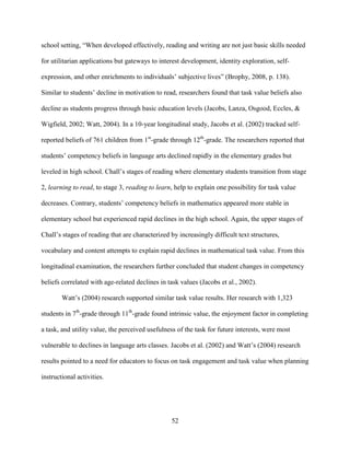 52
school setting, “When developed effectively, reading and writing are not just basic skills needed
for utilitarian applications but gateways to interest development, identity exploration, self-
expression, and other enrichments to individuals’ subjective lives” (Brophy, 2008, p. 138).
Similar to students’ decline in motivation to read, researchers found that task value beliefs also
decline as students progress through basic education levels (Jacobs, Lanza, Osgood, Eccles, &
Wigfield, 2002; Watt, 2004). In a 10-year longitudinal study, Jacobs et al. (2002) tracked self-
reported beliefs of 761 children from 1st
-grade through 12th
-grade. The researchers reported that
students’ competency beliefs in language arts declined rapidly in the elementary grades but
leveled in high school. Chall’s stages of reading where elementary students transition from stage
2, learning to read, to stage 3, reading to learn, help to explain one possibility for task value
decreases. Contrary, students’ competency beliefs in mathematics appeared more stable in
elementary school but experienced rapid declines in the high school. Again, the upper stages of
Chall’s stages of reading that are characterized by increasingly difficult text structures,
vocabulary and content attempts to explain rapid declines in mathematical task value. From this
longitudinal examination, the researchers further concluded that student changes in competency
beliefs correlated with age-related declines in task values (Jacobs et al., 2002).
Watt’s (2004) research supported similar task value results. Her research with 1,323
students in 7th
-grade through 11th
-grade found intrinsic value, the enjoyment factor in completing
a task, and utility value, the perceived usefulness of the task for future interests, were most
vulnerable to declines in language arts classes. Jacobs et al. (2002) and Watt’s (2004) research
results pointed to a need for educators to focus on task engagement and task value when planning
instructional activities.
 