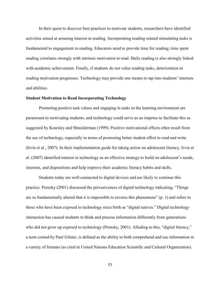 53
In their quest to discover best practices to motivate students, researchers have identified
activities aimed at arousing interest in reading. Incorporating reading related stimulating tasks is
fundamental to engagement in reading. Educators need to provide time for reading; time spent
reading correlates strongly with intrinsic motivation to read. Daily reading is also strongly linked
with academic achievement. Finally, if students do not value reading tasks, deterioration in
reading motivation progresses. Technology may provide one means to tap into students’ interests
and abilities.
Student Motivation to Read Incorporating Technology
Promoting positive task values and engaging in tasks in the learning environment are
paramount to motivating students, and technology could serve as an impetus to facilitate this as
suggested by Kearsley and Shneiderman (1999). Positive motivational effects often result from
the use of technology, especially in terms of promoting better student effort to read and write
(Irvin et al., 2007). In their implementation guide for taking action on adolescent literacy, Irvin et
al. (2007) identified interest in technology as an effective strategy to build on adolescent’s needs,
interests, and dispositions and help improve their academic literacy habits and skills.
Students today are well-connected to digital devices and are likely to continue this
practice. Prensky (2001) discussed the pervasiveness of digital technology indicating, “Things
are so fundamentally altered that it is impossible to reverse this phenomena” (p. 1) and refers to
those who have been exposed to technology since birth as “digital natives.” Digital technology
interaction has caused students to think and process information differently from generations
who did not grow up exposed to technology (Prensky, 2001). Alluding to this, “digital literacy,”
a term coined by Paul Gilster, is defined as the ability to both comprehend and use information in
a variety of formats (as cited in United Nations Education Scientific and Cultural Organization).
 