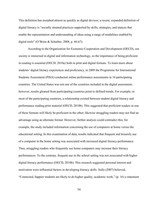 54
This definition has morphed almost as quickly as digital devices; a recent, expanded definition of
digital literacy is “socially situated practices supported by skills, strategies, and stances that
enable the representation and understanding of ideas using a range of modalities enabled by
digital tools” (O’Brien & Scharber, 2008, p. 66-67).
According to the Organization for Economic Cooperation and Development (OECD), our
society is immersed in digital and information technology, so the importance of being proficient
in reading is essential (OECD, 2010a) both in print and digital formats. To learn more about
students’ digital literacy experiences and proficiency, in 2009 the Programme for International
Students Assessment (PISA) conducted online performance assessments in 16 participating
countries. The United States was not one of the countries included in the digital assessment;
however, results gleaned from participating countries point to defined trends. For example, in
most of the participating countries, a relationship existed between student digital literacy and
performance reading print material (OECD, 2010b). This suggested that proficient readers in one
of these formats will likely be proficient in the other; likewise struggling readers may not find an
advantage using an alternate format. However, further analysis could contradict this; for
example, the study included information concerning the use of computers at home versus the
educational setting. In this examination of data, results indicated that frequent and leisurely use
of a computer in the home setting was associated with increased digital literacy performance.
Thus, struggling readers who frequently use home computers may increase their literacy
performances. To the contrary, frequent use in the school setting was not associated with higher
digital literacy performance (OECD, 2010b). This research suggested personal interest and
motivation were influential factors in developing literacy skills. Sullo (2007) believed,
“Connected, happier students are likely to do higher quality, academic work,” (p. 16) a statement
 