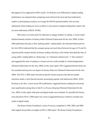 55
that appears to be supported by PISA results. An 88-point score differential in digital reading
performance was reported when comparing scores between the most and least enthusiastic
readers in participating countries; on average the OECD reported students who are least
enthusiastic about reading are twice as likely to score poorly in digital reading than readers who
are most enthusiastic (OECD, 2010b).
Motivation is an entry point for educators to engage students in reading. A recent report
detailed dramatic declines in literacy habits (National Endowment for the Arts, 2004). In their
2004 publication Reading at Risk outlining adults’ reading habits, the National Endowment for
the Arts (NEA) indicated that the youngest group surveyed, those between the ages of 18 and 24,
experienced the steepest decline in literary reading. Reading at Risk further described the state of
young adults’ reading habits as “distressing,” an “imminent cultural crisis,” a “dire situation,”
and suggested the state of reading as a leisure activity could escalade to virtual disappearance
(National Endowment for the Arts, 2004). In this same report, NEA suggested Internet home use
has escalated and may have an impact on literacy behaviors (National Endowment for the Arts,
2004). The NEA’s 2004 report focused on specific literary practices that did not include
electronic media, a form that has become increasingly popular with adolescents (Mills, 2010).
Reading on the Rise, a more recent NEA publication, suggested literary reading has increased,
most significantly among those in the18- to 24-year old group (National Endowment for the
Arts, 2009). In this report, both print and digital media were included. It is possible the literary
crisis decried in NEA’s 2004 report was overly exaggerated because it failed to consider new
trends in digital media.
The Kaiser Family Foundation’s series of surveys completed in 1999, 2004, and 2009,
shed support for possible oversights in NEA’s 2004 report. The Kaiser Family Foundation’s
 