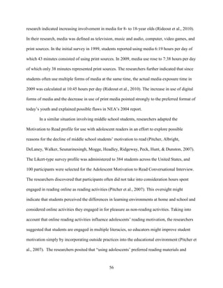 56
research indicated increasing involvement in media for 8- to 18-year olds (Rideout et al., 2010).
In their research, media was defined as television, music and audio, computer, video games, and
print sources. In the initial survey in 1999, students reported using media 6:19 hours per day of
which 43 minutes consisted of using print sources. In 2009, media use rose to 7:38 hours per day
of which only 38 minutes represented print sources. The researchers further indicated that since
students often use multiple forms of media at the same time, the actual media exposure time in
2009 was calculated at 10:45 hours per day (Rideout et al., 2010). The increase in use of digital
forms of media and the decrease in use of print media pointed strongly to the preferred format of
today’s youth and explained possible flaws in NEA’s 2004 report.
In a similar situation involving middle school students, researchers adapted the
Motivation to Read profile for use with adolescent readers in an effort to explore possible
reasons for the decline of middle school students’ motivation to read (Pitcher, Albright,
DeLaney, Walker, Seunarinesingh, Mogge, Headley, Ridgeway, Peck, Hunt, & Dunston, 2007).
The Likert-type survey profile was administered to 384 students across the United States, and
100 participants were selected for the Adolescent Motivation to Read Conversational Interview.
The researchers discovered that participants often did not take into consideration hours spent
engaged in reading online as reading activities (Pitcher et al., 2007). This oversight might
indicate that students perceived the differences in learning environments at home and school and
considered online activities they engaged in for pleasure as non-reading activities. Taking into
account that online reading activities influence adolescents’ reading motivation, the researchers
suggested that students are engaged in multiple literacies, so educators might improve student
motivation simply by incorporating outside practices into the educational environment (Pitcher et
al., 2007). The researchers posited that “using adolescents’ preferred reading materials and
 