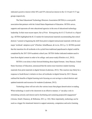 58
indicated a positive interest while 56% and 53% showed an interest in the 12-14 and 15-17 age
groups respectively.
The State Educational Technology Directors Association (SETDA) is a non-profit
association that partners with the United States Department of Education. SETDA serves,
supports and represents all state educational agencies in the area of educational technology
leadership. In their most recent report, Out of Print: Reimagining the K-12 Textbook in a Digital
Age, SETDA highlighted the K-12 market for instructional materials recommending that school
districts “commit to beginning the shift from print to digital instructional materials with the next
major ‘textbook’ adoption cycle” (Fletcher, Schaffhauser, & Levin, 2012, p. 3). SETDA posited
that the transition for all textbooks to be cycled from traditional paperbound to digital could be
completed by the 2017-2018 academic school year. SETDA further indicated students need to
learn from digital content in order to be college- and career-ready (Fletcher et al., 2012).
SETDA is not alone in their forward thinking about digital formats. Arne Duncan, United
States Secretary of Education, announced that the nation must transition student learning
materials from print materials to digital formats (Lederman, 2012). This reaction may likely be a
response to South Korea’s initiative to have all textbooks in digital format by 2015. Duncan
outlined the benefits of digital learning tools focusing on cost savings to school districts and
updated materials and resources for students (Lederman, 2012).
Technology alone will not solve the various issues that plague demotivation in reading.
When technology is used in the classroom in an effective manner, it “can play a role in
stimulating curiosity and interest and in facilitating and sustaining purposeful engagement”
(Arnone, Small, Chauncey, & McKenna, 2011, p. 182). More importantly, technology can be
used as a trigger for situational interest to support autonomy, competence and active learning.
 