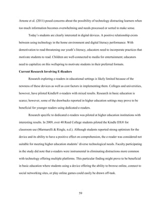 59
Arnone et al. (2011) posed concerns about the possibility of technology distracting learners when
too much information becomes overwhelming and needs processed or sorted to make sense.
Today’s students are clearly interested in digital devices. A positive relationship exists
between using technology in the home environment and digital literacy performance. With
demotivation to read threatening our youth’s literacy, educators need to incorporate practices that
motivate students to read. Children are well-connected to media for entertainment; educators
need to capitalize on this wellspring to motivate students in their preferred formats.
Current Research Involving E-Readers
Research exploring e-readers in educational settings is likely limited because of the
newness of these devices as well as cost factors in implementing them. Colleges and universities,
however, have piloted Kindle® e-readers with mixed results. Research in basic education is
scarce; however, some of the drawbacks reported in higher education settings may prove to be
beneficial for younger readers using dedicated e-readers.
Research specific to dedicated e-readers was piloted at higher education institutions with
interesting results. In 2009, over 40 Reed College students piloted the Kindle DX® for
classroom use (Marmarelli & Ringle, n.d.). Although students reported strong optimism for the
device and its ability to have a positive effect on comprehension, the e-reader was considered not
suitable for meeting higher education students’ diverse technological needs. Faculty participating
in the study did note that e-readers were instrumental in eliminating distractions more common
with technology offering multiple platforms. This particular finding might prove to be beneficial
in basic education where students using a device offering the ability to browse online, connect to
social networking sites, or play online games could easily be drawn off-task.
 