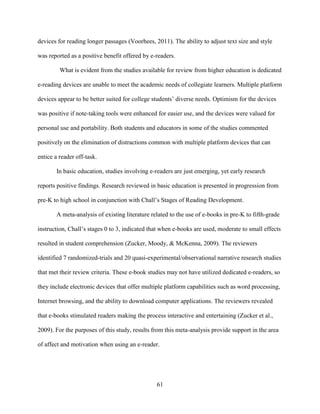 61
devices for reading longer passages (Voorhees, 2011). The ability to adjust text size and style
was reported as a positive benefit offered by e-readers.
What is evident from the studies available for review from higher education is dedicated
e-reading devices are unable to meet the academic needs of collegiate learners. Multiple platform
devices appear to be better suited for college students’ diverse needs. Optimism for the devices
was positive if note-taking tools were enhanced for easier use, and the devices were valued for
personal use and portability. Both students and educators in some of the studies commented
positively on the elimination of distractions common with multiple platform devices that can
entice a reader off-task.
In basic education, studies involving e-readers are just emerging, yet early research
reports positive findings. Research reviewed in basic education is presented in progression from
pre-K to high school in conjunction with Chall’s Stages of Reading Development.
A meta-analysis of existing literature related to the use of e-books in pre-K to fifth-grade
instruction, Chall’s stages 0 to 3, indicated that when e-books are used, moderate to small effects
resulted in student comprehension (Zucker, Moody, & McKenna, 2009). The reviewers
identified 7 randomized-trials and 20 quasi-experimental/observational narrative research studies
that met their review criteria. These e-book studies may not have utilized dedicated e-readers, so
they include electronic devices that offer multiple platform capabilities such as word processing,
Internet browsing, and the ability to download computer applications. The reviewers revealed
that e-books stimulated readers making the process interactive and entertaining (Zucker et al.,
2009). For the purposes of this study, results from this meta-analysis provide support in the area
of affect and motivation when using an e-reader.
 