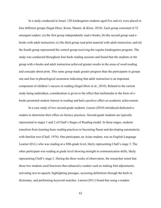 62
In a study conducted in Israel, 128 kindergarten students aged five and six were placed in
four different groups (Segal-Drori, Korat, Shamir, & Klein, 2010). Each group consisted of 32
emergent readers: (a) the first group independently read e-books; (b) the second group read e-
books with adult instruction; (c) the third group read print material with adult instruction; and (d)
the fourth group represented the control group receiving the regular kindergarten program. The
study was conducted throughout four book reading sessions and found that the students in the
group with e-books and adult instruction achieved greater results in the areas of word reading
and concepts about print. This same group made greater progress than the participants in groups
one and four in phonological awareness indicating that adult instruction is an important
component of children’s success in reading (Segal-Drori et al., 2010). Related to the current
study being undertaken, consideration is given to the effect that multimedia in the form of e-
books promoted student interest in reading and had a positive effect on academic achievement.
In a case study of two second-grade students, Larson (2010) introduced dedicated e-
readers to determine their effect on literacy practices. Second-grade students are typically
represented in stages 1 and 2 of Chall’s Stages of Reading model. In these stages, students
transition from learning basic reading practices to becoming fluent and developing automaticity
with familiar text (Chall, 1976). One participant, an Asian student, was an English Language
Learner (ELL) who was reading at a fifth-grade level, likely representing Chall’s stage 3. The
other participant was reading at grade level showing strength in communication skills, likely
representing Chall’s stage 2. During the three weeks of observation, the researcher noted that
these two students used functions that enhanced e-readers such as making font adjustments,
activating text-to-speech, highlighting passages, accessing definitions through the built-in
dictionary, and performing keyword searches. Larson (2011) found that using e-readers
 