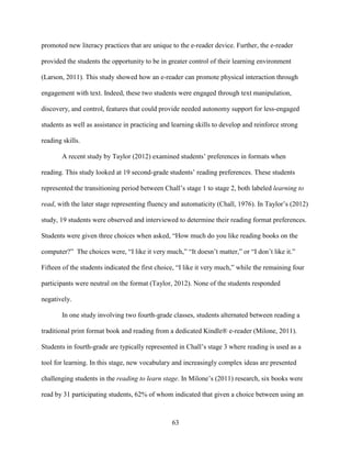 63
promoted new literacy practices that are unique to the e-reader device. Further, the e-reader
provided the students the opportunity to be in greater control of their learning environment
(Larson, 2011). This study showed how an e-reader can promote physical interaction through
engagement with text. Indeed, these two students were engaged through text manipulation,
discovery, and control, features that could provide needed autonomy support for less-engaged
students as well as assistance in practicing and learning skills to develop and reinforce strong
reading skills.
A recent study by Taylor (2012) examined students’ preferences in formats when
reading. This study looked at 19 second-grade students’ reading preferences. These students
represented the transitioning period between Chall’s stage 1 to stage 2, both labeled learning to
read, with the later stage representing fluency and automaticity (Chall, 1976). In Taylor’s (2012)
study, 19 students were observed and interviewed to determine their reading format preferences.
Students were given three choices when asked, “How much do you like reading books on the
computer?” The choices were, “I like it very much,” “It doesn’t matter,” or “I don’t like it.”
Fifteen of the students indicated the first choice, “I like it very much,” while the remaining four
participants were neutral on the format (Taylor, 2012). None of the students responded
negatively.
In one study involving two fourth-grade classes, students alternated between reading a
traditional print format book and reading from a dedicated Kindle® e-reader (Milone, 2011).
Students in fourth-grade are typically represented in Chall’s stage 3 where reading is used as a
tool for learning. In this stage, new vocabulary and increasingly complex ideas are presented
challenging students in the reading to learn stage. In Milone’s (2011) research, six books were
read by 31 participating students, 62% of whom indicated that given a choice between using an
 