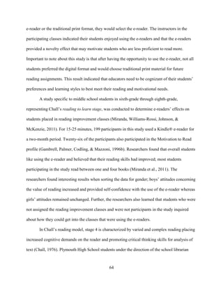 64
e-reader or the traditional print format, they would select the e-reader. The instructors in the
participating classes indicated their students enjoyed using the e-readers and that the e-readers
provided a novelty effect that may motivate students who are less proficient to read more.
Important to note about this study is that after having the opportunity to use the e-reader, not all
students preferred the digital format and would choose traditional print material for future
reading assignments. This result indicated that educators need to be cognizant of their students’
preferences and learning styles to best meet their reading and motivational needs.
A study specific to middle school students in sixth-grade through eighth-grade,
representing Chall’s reading to learn stage, was conducted to determine e-readers’ effects on
students placed in reading improvement classes (Miranda, Williams-Rossi, Johnson, &
McKenzie, 2011). For 15-25 minutes, 199 participants in this study used a Kindle® e-reader for
a two-month period. Twenty-six of the participants also participated in the Motivation to Read
profile (Gambrell, Palmer, Codling, & Mazzoni, 1996b). Researchers found that overall students
like using the e-reader and believed that their reading skills had improved; most students
participating in the study read between one and four books (Miranda et al., 2011). The
researchers found interesting results when sorting the data for gender; boys’ attitudes concerning
the value of reading increased and provided self-confidence with the use of the e-reader whereas
girls’ attitudes remained unchanged. Further, the researchers also learned that students who were
not assigned the reading improvement classes and were not participants in the study inquired
about how they could get into the classes that were using the e-readers.
In Chall’s reading model, stage 4 is characterized by varied and complex reading placing
increased cognitive demands on the reader and promoting critical thinking skills for analysis of
text (Chall, 1976). Plymouth High School students under the direction of the school librarian
 