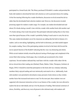 65
participated in a formal book club. The library purchased 20 Kindle® e-readers and permitted the
book club students to download the book club selection as well as personal choices for reading.
At the first meeting following the e-reader distribution, discussion revolved around the device
rather than the downloaded book selection students read. However, the discussion revealed
promising support for student e-reader usage. For example, one student downloaded and read
almost 30 e-books during a month’s time with the e-reader while another book club member read
19 e-books during a four-week time period. One participant indicated reading three to four times
more than typical because of the e-reader’s portability finding it much easier to carry the device.
This same student downloaded a novel for classroom use adding that the built-in features of e-
readers, such as note-taking, highlighting, and the built-in dictionary, provided needed support
for complex reading. None of the participating students involved in the book club favored the
text-to-speech function of the Kindle® indicating that the voice was distracting and robotic.
While several students initially missed the physical turning of book pages and complained of the
screen flash when turning e-book pages, they eventually got accustomed to the e-book
experience. Several students indicated they read faster with the e-reader while others felt the
device slowed down their reading rate (Harland, Plante, Marker, Falter, Thompson, Guilmett, &
Hogan, 2010). It should be noted that participation in the book club was voluntary indicating
members likely enjoyed reading and were intrinsically motivated to do so. Additionally, book
club members were permitted to download as many personal e-book choices as they wished,
another factor that increased motivation to read. For the most part, these students were not
supported with classroom instruction on how to use features of the e-reader, but were allowed to
explore the device individually and use it for the pleasure of reading. Motivational constructs of
choice, flexibility, and discovery were all present in this informal study with students self-
 