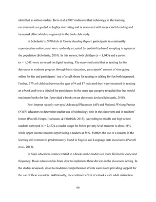 66
identified as robust readers. Irvin et al. (2007) indicated that technology in the learning
environment is regarded as highly motivating and is associated with more careful reading and
increased effort which is supported in the book club study.
In Scholastic’s 2010 Kids & Family Reading Report, participants in a nationally
representative online panel were randomly recruited by probability-based sampling to represent
the population (Scholastic, 2010). In this survey, both children (n = 1,045) and a parent
(n = 1,045) were surveyed on digital reading. The report indicated that as reading for fun
decreases as students progress through basic education, participants’ amount of time going
online for fun and participants’ use of a cell phone for texting or talking for fun both increased.
Further, 57% of children between the ages of 9 and 17 indicated they were interested in reading
an e-book and over a third of the participants in the same age category revealed that that would
read more books for fun if provided e-books on an electronic device (Scholastic, 2010).
Pew Internet recently surveyed Advanced Placement (AP) and National Writing Project
(NWP) educators to determine teacher use of technology both in the classroom and in teachers’
homes (Purcell, Heaps, Buchanan, & Friedrich, 2013). According to middle and high school
teachers surveyed (n = 2,462), e-reader usage for below poverty level students is about 41%
while upper income students report using e-readers at 55%. Further, the use of e-readers in the
learning environment is predominantly found in English and Language Arts classrooms (Purcell
et al., 2013).
In basic education, studies related to e-books and e-readers are more limited in scope and
frequency. Basic education has been slow to implement these devices in the classroom setting. In
the studies reviewed, small to moderate comprehension effects were noted providing support for
the use of these e-readers. Additionally, the combined effect of e-books with adult instruction
 