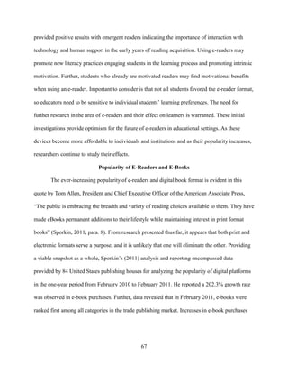 67
provided positive results with emergent readers indicating the importance of interaction with
technology and human support in the early years of reading acquisition. Using e-readers may
promote new literacy practices engaging students in the learning process and promoting intrinsic
motivation. Further, students who already are motivated readers may find motivational benefits
when using an e-reader. Important to consider is that not all students favored the e-reader format,
so educators need to be sensitive to individual students’ learning preferences. The need for
further research in the area of e-readers and their effect on learners is warranted. These initial
investigations provide optimism for the future of e-readers in educational settings. As these
devices become more affordable to individuals and institutions and as their popularity increases,
researchers continue to study their effects.
Popularity of E-Readers and E-Books
The ever-increasing popularity of e-readers and digital book format is evident in this
quote by Tom Allen, President and Chief Executive Officer of the American Associate Press,
“The public is embracing the breadth and variety of reading choices available to them. They have
made eBooks permanent additions to their lifestyle while maintaining interest in print format
books” (Sporkin, 2011, para. 8). From research presented thus far, it appears that both print and
electronic formats serve a purpose, and it is unlikely that one will eliminate the other. Providing
a viable snapshot as a whole, Sporkin’s (2011) analysis and reporting encompassed data
provided by 84 United States publishing houses for analyzing the popularity of digital platforms
in the one-year period from February 2010 to February 2011. He reported a 202.3% growth rate
was observed in e-book purchases. Further, data revealed that in February 2011, e-books were
ranked first among all categories in the trade publishing market. Increases in e-book purchases
 