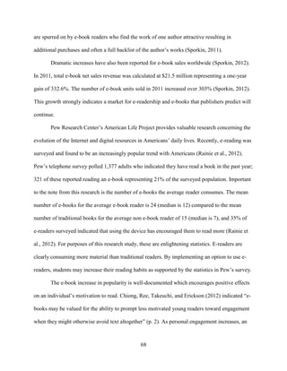 68
are spurred on by e-book readers who find the work of one author attractive resulting in
additional purchases and often a full backlist of the author’s works (Sporkin, 2011).
Dramatic increases have also been reported for e-book sales worldwide (Sporkin, 2012).
In 2011, total e-book net sales revenue was calculated at $21.5 million representing a one-year
gain of 332.6%. The number of e-book units sold in 2011 increased over 303% (Sporkin, 2012).
This growth strongly indicates a market for e-readership and e-books that publishers predict will
continue.
Pew Research Center’s American Life Project provides valuable research concerning the
evolution of the Internet and digital resources in Americans’ daily lives. Recently, e-reading was
surveyed and found to be an increasingly popular trend with Americans (Rainie et al., 2012).
Pew’s telephone survey polled 1,377 adults who indicated they have read a book in the past year;
321 of these reported reading an e-book representing 21% of the surveyed population. Important
to the note from this research is the number of e-books the average reader consumes. The mean
number of e-books for the average e-book reader is 24 (median is 12) compared to the mean
number of traditional books for the average non e-book reader of 15 (median is 7), and 35% of
e-readers surveyed indicated that using the device has encouraged them to read more (Rainie et
al., 2012). For purposes of this research study, these are enlightening statistics. E-readers are
clearly consuming more material than traditional readers. By implementing an option to use e-
readers, students may increase their reading habits as supported by the statistics in Pew’s survey.
The e-book increase in popularity is well-documented which encourages positive effects
on an individual’s motivation to read. Chiong, Ree, Takeuchi, and Erickson (2012) indicated “e-
books may be valued for the ability to prompt less motivated young readers toward engagement
when they might otherwise avoid text altogether” (p. 2). As personal engagement increases, an
 