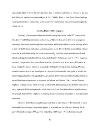 69
individual is likely to favor the more desirable state of intrinsic motivation as opposed to the less
desirable form, extrinsic motivation (Ryan & Deci, 2000b). There is little doubt that technology
is prevalent in today’s adolescents, and it needs to be implemented into curriculum (Doepker &
Ortlieb, 2011).
Models of Interest Development
The study of interest related to education formally dates to the early 20th
century with
John Dewey’s (1913) contributions in Interest and Effort in Education. Dewey’s assumptions
concerning interest included the premise that interest will lead a student to active learning which
in turn will fulfill basic intellectual and intrapersonal needs. Dewey further assumed that interest
could not be levied externally, but could be nurtured by providing motivational materials and
educational opportunities based on an individual student’s preferences. Dewey (1913) suggested
interest is comprised of three basic characteristics: (a) interest is an active state, (b) interest is
based on objects, and (c) interest is associated with high levels of personal meaning. Dewey’s
ideas about interest were not investigated or elaborated further until a resurgence of studies on
interest began about 30 years ago (Schraw & Lehman, 2001). Reasons for the lengthy interval in
researching interest constructs, as suggested by Schraw and Lehman (2001), ranged from an
emphasis on behaviorism, which focused on observable phenomenon, to the fact that interest was
rarely represented in learning theories of the time period and thus deemed not a significant area
for research. In the 1970s, emphasis on learning theories prompted researchers to explore interest
constructs.
Interest is defined as “a psychological state that, in later phases of development, is also a
predisposition to reengage content that applies to in-school and out-of-school learning for all
ages” (Hidi & Renninger, 2006, p. 111). Expanding on Dewey’s (1913) characteristics of
 
