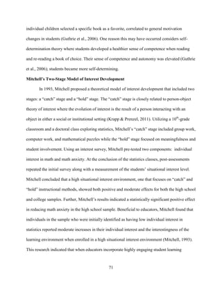 71
individual children selected a specific book as a favorite, correlated to general motivation
changes in students (Guthrie et al., 2006). One reason this may have occurred considers self-
determination theory where students developed a healthier sense of competence when reading
and re-reading a book of choice. Their sense of competence and autonomy was elevated (Guthrie
et al., 2006); students became more self-determining.
Mitchell’s Two-Stage Model of Interest Development
In 1993, Mitchell proposed a theoretical model of interest development that included two
stages: a “catch” stage and a “hold” stage. The “catch” stage is closely related to person-object
theory of interest where the evolution of interest is the result of a person interacting with an
object in either a social or institutional setting (Krapp & Prenzel, 2011). Utilizing a 10th
-grade
classroom and a doctoral class exploring statistics, Mitchell’s “catch” stage included group work,
computer work, and mathematical puzzles while the “hold” stage focused on meaningfulness and
student involvement. Using an interest survey, Mitchell pre-tested two components: individual
interest in math and math anxiety. At the conclusion of the statistics classes, post-assessments
repeated the initial survey along with a measurement of the students’ situational interest level.
Mitchell concluded that a high situational interest environment, one that focuses on “catch” and
“hold” instructional methods, showed both positive and moderate effects for both the high school
and college samples. Further, Mitchell’s results indicated a statistically significant positive effect
in reducing math anxiety in the high school sample. Beneficial to educators, Mitchell found that
individuals in the sample who were initially identified as having low individual interest in
statistics reported moderate increases in their individual interest and the interestingness of the
learning environment when enrolled in a high situational interest environment (Mitchell, 1993).
This research indicated that when educators incorporate highly engaging student learning
 
