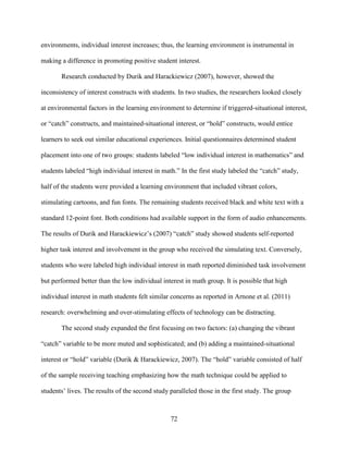 72
environments, individual interest increases; thus, the learning environment is instrumental in
making a difference in promoting positive student interest.
Research conducted by Durik and Harackiewicz (2007), however, showed the
inconsistency of interest constructs with students. In two studies, the researchers looked closely
at environmental factors in the learning environment to determine if triggered-situational interest,
or “catch” constructs, and maintained-situational interest, or “hold” constructs, would entice
learners to seek out similar educational experiences. Initial questionnaires determined student
placement into one of two groups: students labeled “low individual interest in mathematics” and
students labeled “high individual interest in math.” In the first study labeled the “catch” study,
half of the students were provided a learning environment that included vibrant colors,
stimulating cartoons, and fun fonts. The remaining students received black and white text with a
standard 12-point font. Both conditions had available support in the form of audio enhancements.
The results of Durik and Harackiewicz’s (2007) “catch” study showed students self-reported
higher task interest and involvement in the group who received the simulating text. Conversely,
students who were labeled high individual interest in math reported diminished task involvement
but performed better than the low individual interest in math group. It is possible that high
individual interest in math students felt similar concerns as reported in Arnone et al. (2011)
research: overwhelming and over-stimulating effects of technology can be distracting.
The second study expanded the first focusing on two factors: (a) changing the vibrant
“catch” variable to be more muted and sophisticated; and (b) adding a maintained-situational
interest or “hold” variable (Durik & Harackiewicz, 2007). The “hold” variable consisted of half
of the sample receiving teaching emphasizing how the math technique could be applied to
students’ lives. The results of the second study paralleled those in the first study. The group
 